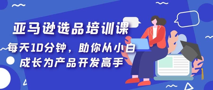 亚马逊选品培训课，每天10分钟，助你从小白成长为产品开发高手即刻搞钱-网创项目资源站-副业项目-创业项目-搞钱项目即刻搞钱