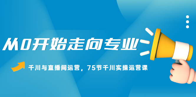 从0开始走向专业，千川与直播间运营，75节千川实操运营课即刻搞钱-网创项目资源站-副业项目-创业项目-搞钱项目即刻搞钱