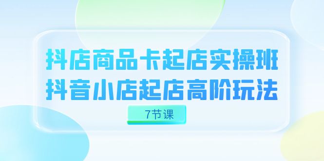 抖店-商品卡起店实战班，抖音小店起店高阶玩法（7节课）即刻搞钱-网创项目资源站-副业项目-创业项目-搞钱项目即刻搞钱