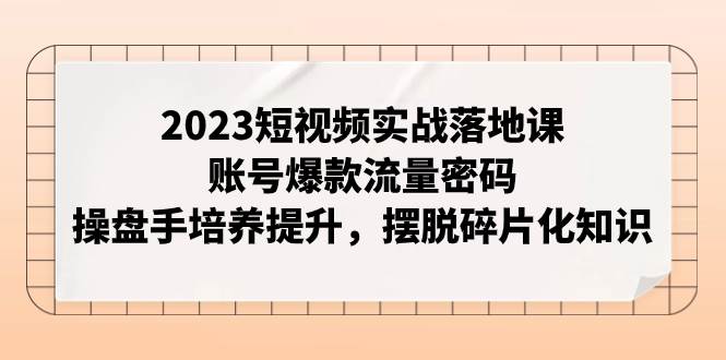 2023短视频实战落地课，账号爆款流量密码，操盘手培养提升，摆脱碎片化知识即刻搞钱-网创项目资源站-副业项目-创业项目-搞钱项目即刻搞钱