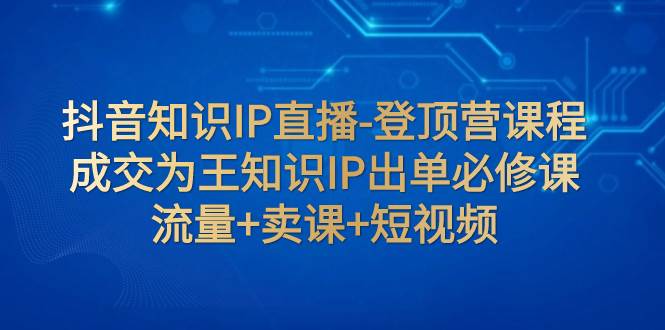 抖音知识IP直播-登顶营课程：成交为王知识IP出单必修课  流量+卖课+短视频即刻搞钱-网创项目资源站-副业项目-创业项目-搞钱项目即刻搞钱