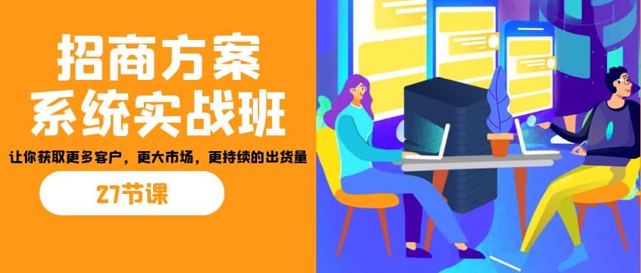 招商·方案系统实战班：让你获取更多客户，更大市场，更持续的出货量(27节)即刻搞钱-网创项目资源站-副业项目-创业项目-搞钱项目即刻搞钱