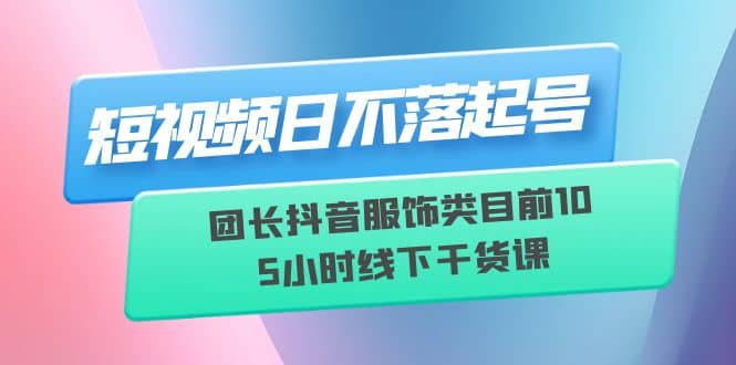 短视频日不落起号【6月11线下课】团长抖音服饰类目前10 5小时线下干货课即刻搞钱-网创项目资源站-副业项目-创业项目-搞钱项目即刻搞钱