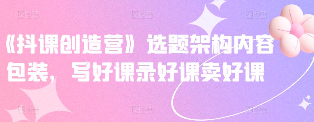 《抖课创造营》选题架构内容包装，写好课录好课卖好课即刻搞钱-网创项目资源站-副业项目-创业项目-搞钱项目即刻搞钱