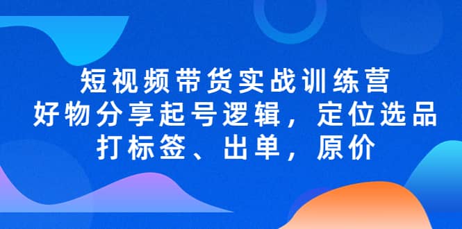 短视频带货实战训练营，好物分享起号逻辑，定位选品打标签、出单，原价即刻搞钱-网创项目资源站-副业项目-创业项目-搞钱项目即刻搞钱