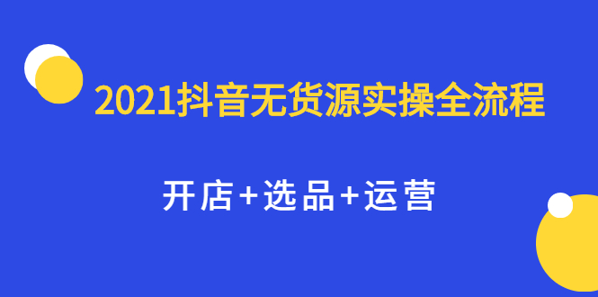 2021抖音无货源实操全流程，开店+选品+运营，全职兼职都可操作即刻搞钱-网创项目资源站-副业项目-创业项目-搞钱项目即刻搞钱