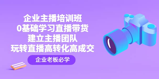 企业主播培训班：0基础学习直播带货，建立主播团队，玩转直播高转化高成交即刻搞钱-网创项目资源站-副业项目-创业项目-搞钱项目即刻搞钱