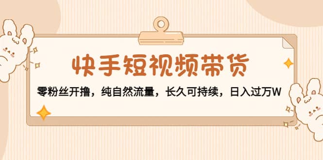 快手短视频带货：零粉丝开撸，纯自然流量，长久可持续即刻搞钱-网创项目资源站-副业项目-创业项目-搞钱项目即刻搞钱