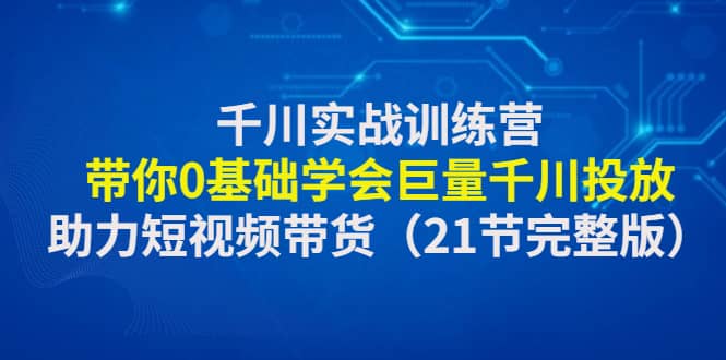 千川实战训练营：带你0基础学会巨量千川投放，助力短视频带货（21节完整版）即刻搞钱-网创项目资源站-副业项目-创业项目-搞钱项目即刻搞钱
