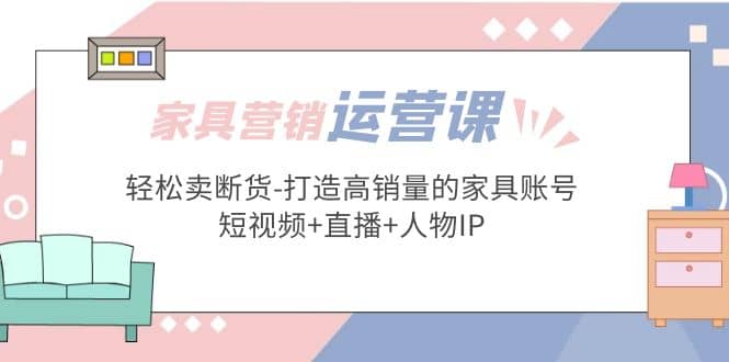 家具营销·运营实战 轻松卖断货-打造高销量的家具账号(短视频+直播+人物IP)即刻搞钱-网创项目资源站-副业项目-创业项目-搞钱项目即刻搞钱