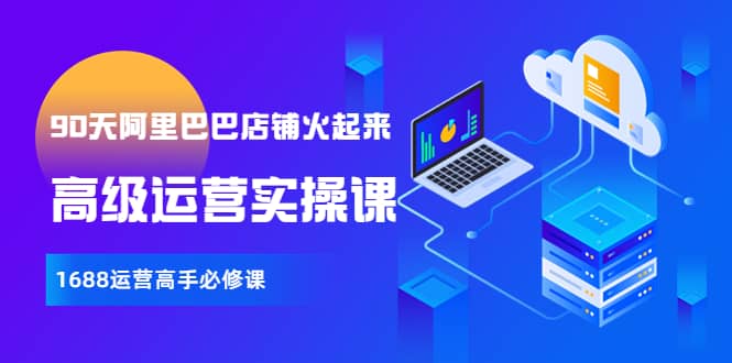 【90天阿里巴巴店铺火起来】高级运营实操课，1688运营高手必修课即刻搞钱-网创项目资源站-副业项目-创业项目-搞钱项目即刻搞钱