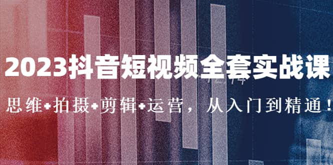 2023抖音短视频全套实战课：思维+拍摄+剪辑+运营，从入门到精通即刻搞钱-网创项目资源站-副业项目-创业项目-搞钱项目即刻搞钱