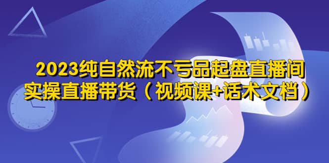 2023纯自然流不亏品起盘直播间，实操直播带货（视频课+话术文档）即刻搞钱-网创项目资源站-副业项目-创业项目-搞钱项目即刻搞钱