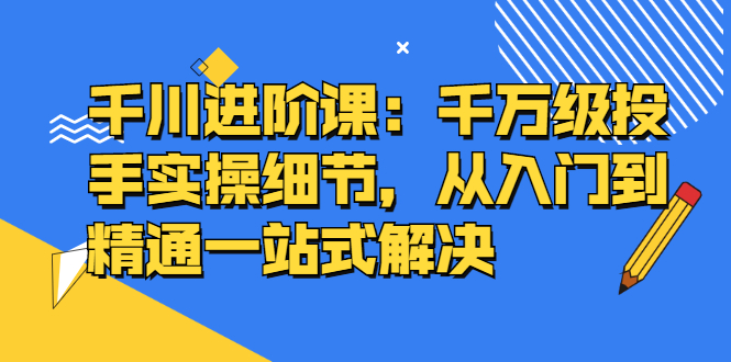 千川进阶课：千川投放细节实操，从入门到精通一站式解决即刻搞钱-网创项目资源站-副业项目-创业项目-搞钱项目即刻搞钱
