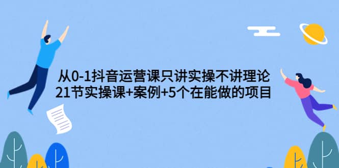 从0-1抖音运营课只讲实操不讲理论：21节实操课+案例+5个在能做的项目即刻搞钱-网创项目资源站-副业项目-创业项目-搞钱项目即刻搞钱