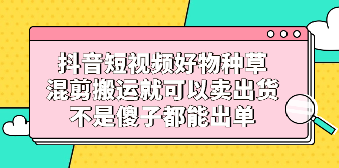 抖音短视频好物种草，混剪搬运就可以卖出货，不是傻子都能出单即刻搞钱-网创项目资源站-副业项目-创业项目-搞钱项目即刻搞钱