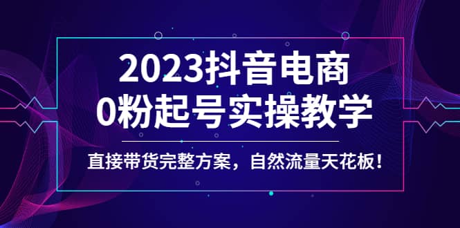 2023抖音电商0粉起号实操教学，直接带货完整方案，自然流量天花板即刻搞钱-网创项目资源站-副业项目-创业项目-搞钱项目即刻搞钱