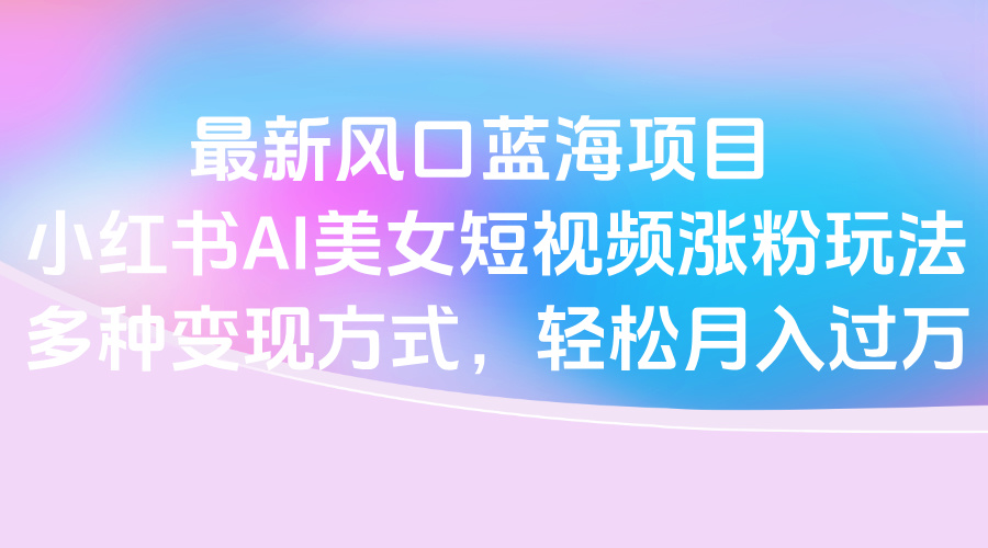 最新风口蓝海项目，小红书AI美女短视频涨粉玩法，多种变现方式轻松月入过万即刻搞钱-网创项目资源站-副业项目-创业项目-搞钱项目即刻搞钱