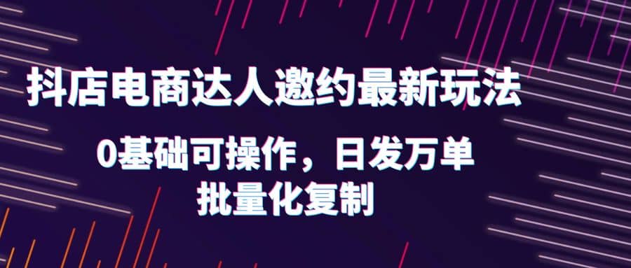 抖店电商达人邀约最新玩法，0基础可操作，日发万单，批量化复制即刻搞钱-网创项目资源站-副业项目-创业项目-搞钱项目即刻搞钱