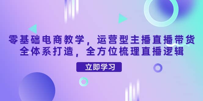 零基础电商教学，运营型主播直播带货全体系打造，全方位梳理直播逻辑即刻搞钱-网创项目资源站-副业项目-创业项目-搞钱项目即刻搞钱