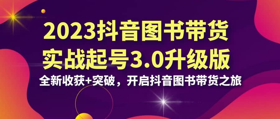 2023抖音 图书带货实战起号3.0升级版：全新收获+突破，开启抖音图书带货之旅即刻搞钱-网创项目资源站-副业项目-创业项目-搞钱项目即刻搞钱