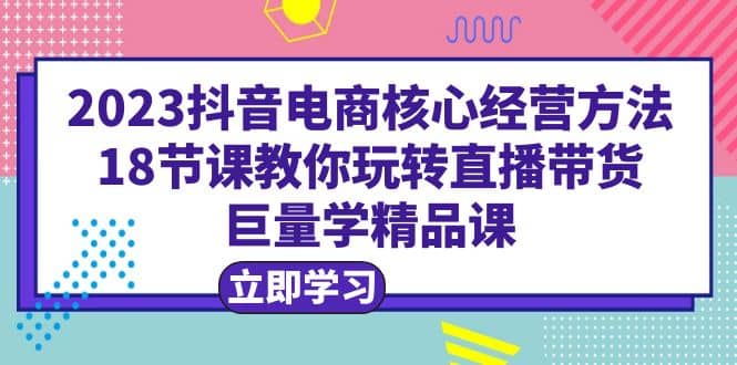 2023抖音电商核心经营方法：18节课教你玩转直播带货，巨量学精品课即刻搞钱-网创项目资源站-副业项目-创业项目-搞钱项目即刻搞钱