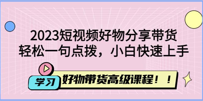 2023短视频好物分享带货，好物带货高级课程，轻松一句点拨，小白快速上手即刻搞钱-网创项目资源站-副业项目-创业项目-搞钱项目即刻搞钱