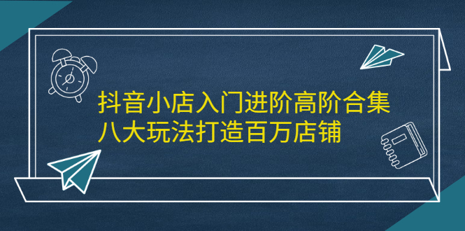 抖音小店入门进阶高阶合集，八大玩法打造百万店铺即刻搞钱-网创项目资源站-副业项目-创业项目-搞钱项目即刻搞钱