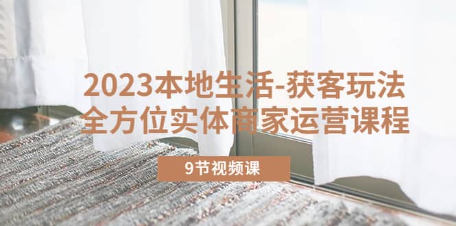 2023本地生活-获客玩法，全方位实体商家运营课程（9节视频课）即刻搞钱-网创项目资源站-副业项目-创业项目-搞钱项目即刻搞钱