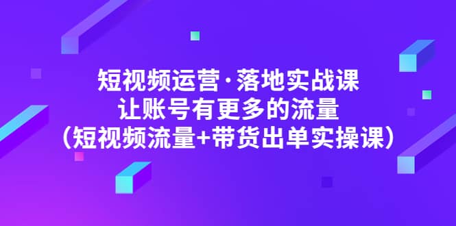 短视频运营·落地实战课 让账号有更多的流量（短视频流量+带货出单实操）即刻搞钱-网创项目资源站-副业项目-创业项目-搞钱项目即刻搞钱