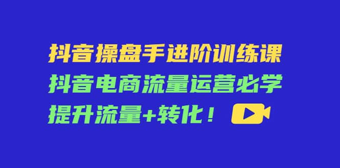 抖音操盘手进阶训练课：抖音电商流量运营必学，提升流量+转化即刻搞钱-网创项目资源站-副业项目-创业项目-搞钱项目即刻搞钱