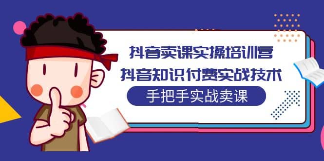 抖音卖课实操培训营：抖音知识付费实战技术，手把手实战课即刻搞钱-网创项目资源站-副业项目-创业项目-搞钱项目即刻搞钱