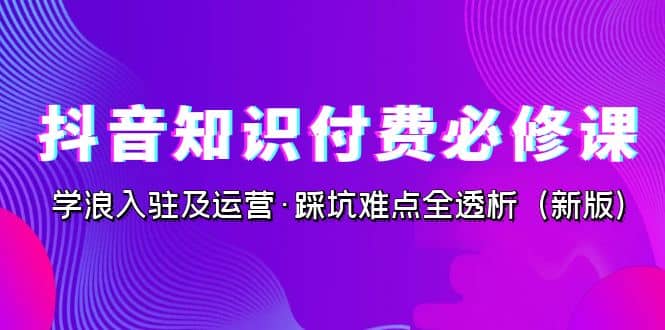 抖音·知识付费·必修课，学浪入驻及运营·踩坑难点全透析（2023新版）即刻搞钱-网创项目资源站-副业项目-创业项目-搞钱项目即刻搞钱