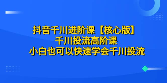 抖音千川进阶课【核心版】 千川投流高阶课 小白也可以快速学会千川投流即刻搞钱-网创项目资源站-副业项目-创业项目-搞钱项目即刻搞钱