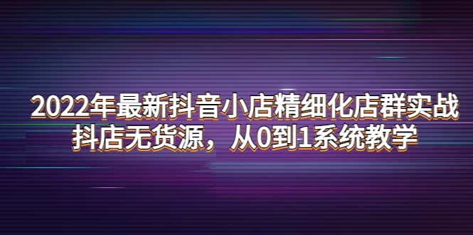 2022年最新抖音小店精细化店群实战，抖店无货源，从0到1系统教学即刻搞钱-网创项目资源站-副业项目-创业项目-搞钱项目即刻搞钱