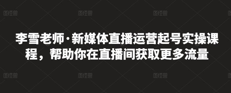 李雪老师·新媒体直播运营起号实操课程，帮助你在直播间获取更多流量即刻搞钱-网创项目资源站-副业项目-创业项目-搞钱项目即刻搞钱