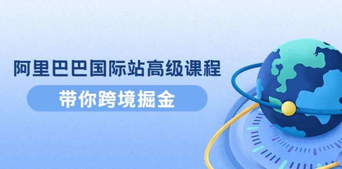 阿里巴巴国际站高级课程：带你跨境掘金，选品+优化+广告+推广即刻搞钱-网创项目资源站-副业项目-创业项目-搞钱项目即刻搞钱
