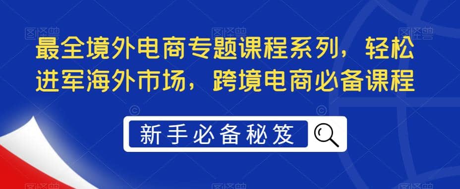 最全境外电商专题课程系列，轻松进军海外市场，跨境电商必备课程即刻搞钱-网创项目资源站-副业项目-创业项目-搞钱项目即刻搞钱