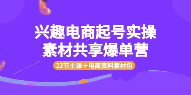 兴趣电商起号实操素材共享爆单营（22节主课＋电商资料素材包）即刻搞钱-网创项目资源站-副业项目-创业项目-搞钱项目即刻搞钱