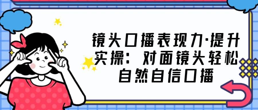镜头口播表现力·提升实操：对面镜头轻松自然自信口播（23节课）即刻搞钱-网创项目资源站-副业项目-创业项目-搞钱项目即刻搞钱