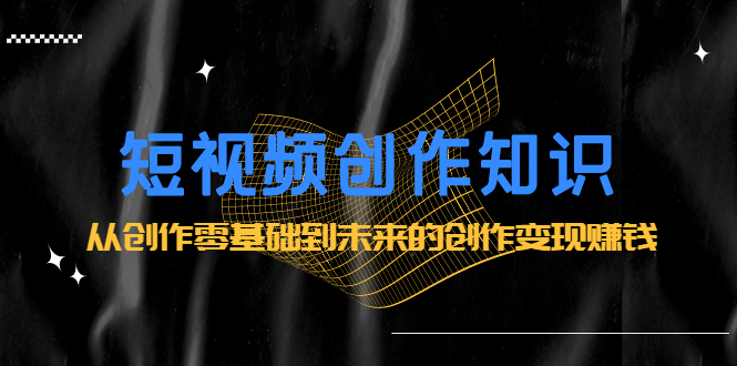 短视频创作知识：从创作零基础到未来的创作变现赚钱即刻搞钱-网创项目资源站-副业项目-创业项目-搞钱项目即刻搞钱