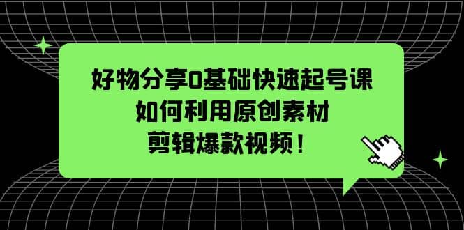 好物分享0基础快速起号课：如何利用原创素材剪辑爆款视频！即刻搞钱-网创项目资源站-副业项目-创业项目-搞钱项目即刻搞钱