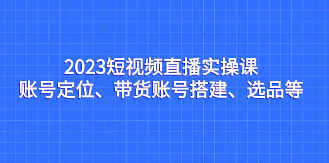 2023短视频直播实操课，账号定位、带货账号搭建、选品等即刻搞钱-网创项目资源站-副业项目-创业项目-搞钱项目即刻搞钱