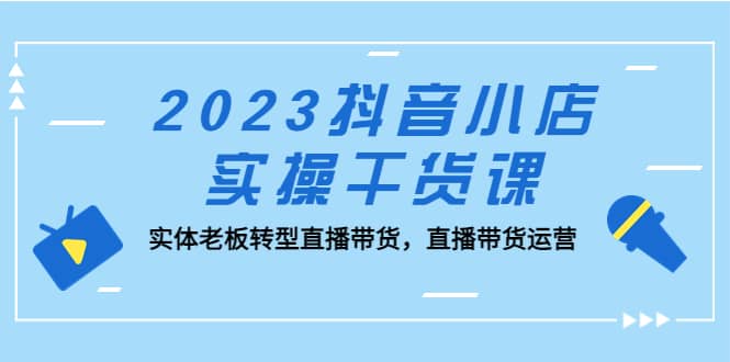 2023抖音小店实操干货课：实体老板转型直播带货，直播带货运营即刻搞钱-网创项目资源站-副业项目-创业项目-搞钱项目即刻搞钱
