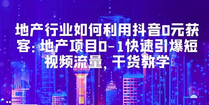 地产行业如何利用抖音0元获客：地产项目0-1快速引爆短视频流量，干货教学即刻搞钱-网创项目资源站-副业项目-创业项目-搞钱项目即刻搞钱