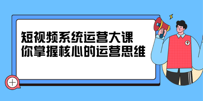 短视频系统运营大课，你掌握核心的运营思维 价值7800元即刻搞钱-网创项目资源站-副业项目-创业项目-搞钱项目即刻搞钱