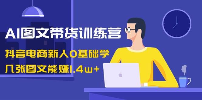 AI图文带货训练营：抖音电商新人0基础学，几张图文能赚1.4w+即刻搞钱-网创项目资源站-副业项目-创业项目-搞钱项目即刻搞钱