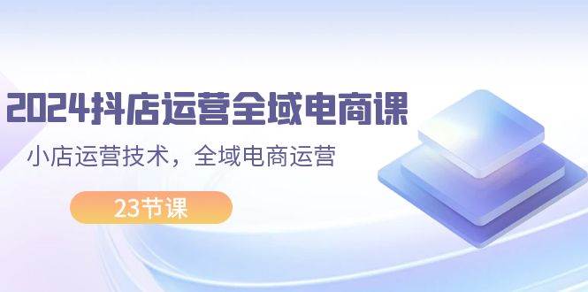 2024抖店运营-全域电商课，小店运营技术，全域电商运营（23节课）即刻搞钱-网创项目资源站-副业项目-创业项目-搞钱项目即刻搞钱