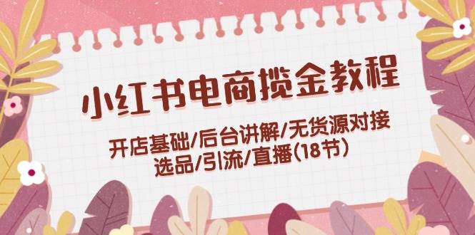 小红书电商揽金教程：开店基础/后台讲解/无货源对接/选品/引流/直播(18节)即刻搞钱-网创项目资源站-副业项目-创业项目-搞钱项目即刻搞钱