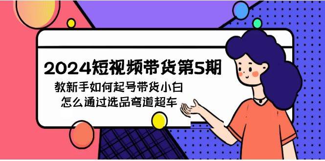 2024短视频带货第5期，教新手如何起号，带货小白怎么通过选品弯道超车即刻搞钱-网创项目资源站-副业项目-创业项目-搞钱项目即刻搞钱